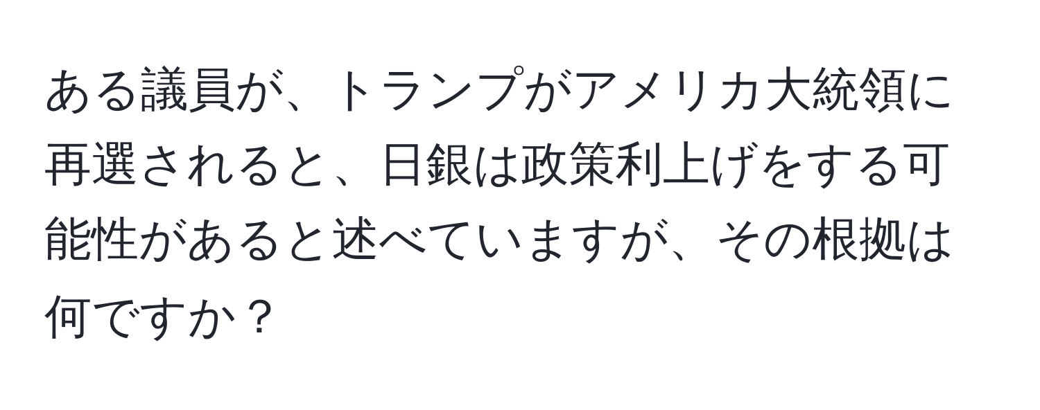 ある議員が、トランプがアメリカ大統領に再選されると、日銀は政策利上げをする可能性があると述べていますが、その根拠は何ですか？