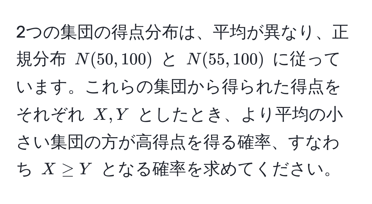 2つの集団の得点分布は、平均が異なり、正規分布 $N(50, 100)$ と $N(55, 100)$ に従っています。これらの集団から得られた得点をそれぞれ $X, Y$ としたとき、より平均の小さい集団の方が高得点を得る確率、すなわち $X ≥ Y$ となる確率を求めてください。