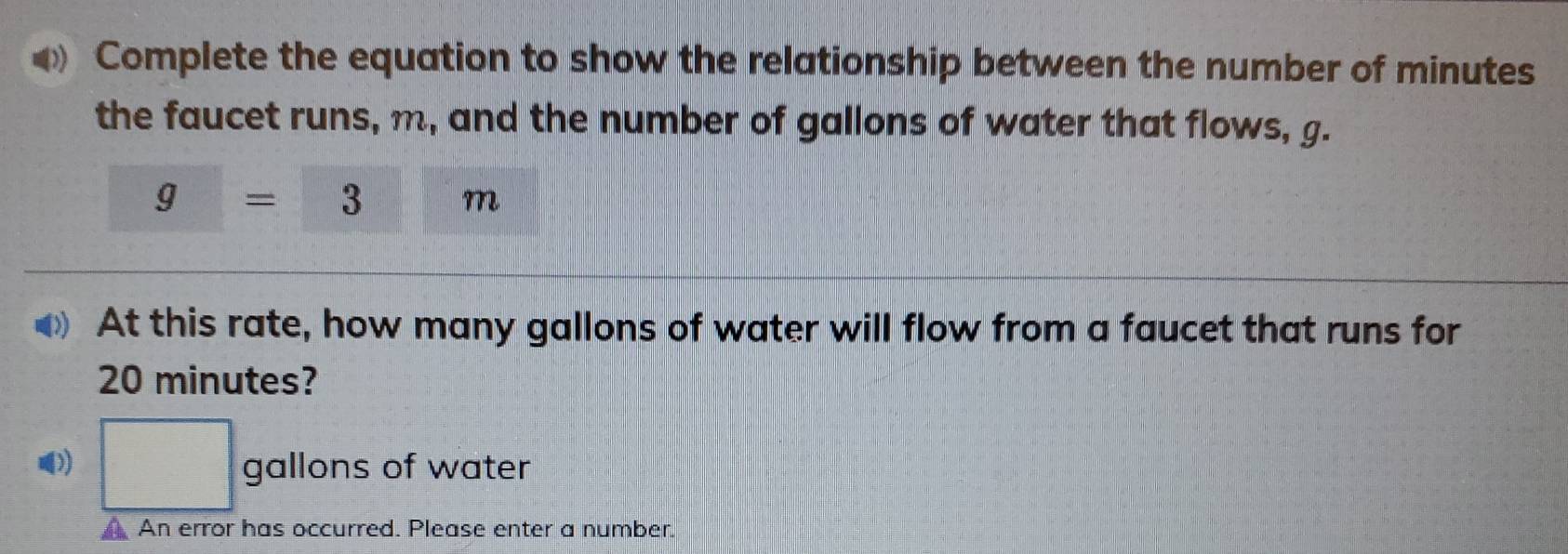 Complete the equation to show the relationship between the number of minutes
the faucet runs, m, and the number of gallons of water that flows, g.
g=3  1/4 , 1/□   m
At this rate, how many gallons of water will flow from a faucet that runs for
20 minutes? 
》 □ gallons of water 
An error has occurred. Please enter a number.