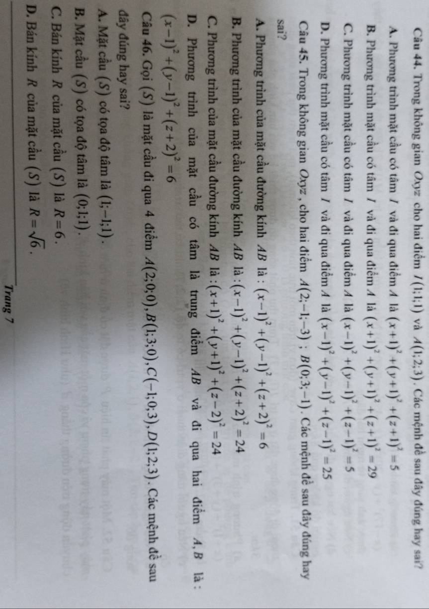 Trong không gian Oxyz cho hai điểm I(1;1;1) và A(1;2;3). Các mệnh đề sau đây đúng hay sai?
A. Phương trình mặt cầu có tâm / và đi qua điểm / là (x+1)^2+(y+1)^2+(z+1)^2=5
B. Phương trình mặt cầu có tâm / và đi qua điểm A là (x+1)^2+(y+1)^2+(z+1)^2=29
C. Phương trình mặt cầu có tâm / và đi qua điểm A là (x-1)^2+(y-1)^2+(z-1)^2=5
D. Phương trình mặt cầu có tâm / và đi qua điểm A là (x-1)^2+(y-1)^2+(z-1)^2=25
Câu 45. Trong không gian Oxyz , cho hai điểm A(2;-1;-3);B(0;3;-1). Các mệnh đề sau đây đúng hay
sai?
A. Phương trình của mặt cầu đường kính AB là : (x-1)^2+(y-1)^2+(z+2)^2=6
B. Phương trình của mặt cầu đường kính AB là : (x-1)^2+(y-1)^2+(z+2)^2=24
C. Phương trình của mặt cầu đường kính AB là : (x+1)^2+(y+1)^2+(z-2)^2=24
D. Phương trình của mặt cầu có tâm là trung điểm AB và đi qua hai điểm A,B là:
(x-1)^2+(y-1)^2+(z+2)^2=6
Câu 46. Gọi (S) là mặt cầu đi qua 4 điểm A(2;0;0),B(1;3;0),C(-1;0;3),D(1;2;3). Các mệnh đề sau
đây đúng hay sai?
A. Mặt cầu (S) có tọa độ tâm là (1;-1;1).
B. Mặt cầu (S) có tọa độ tâm là (0;1;1).
C. Bán kính R của mặt cầu (S) là R=6.
D. Bán kính R của mặt cầu (S) là R=sqrt(6).
Trang 7