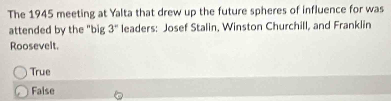 The 1945 meeting at Yalta that drew up the future spheres of influence for was
attended by the "big 3'' leaders: Josef Stalin, Winston Churchill, and Franklin
Roosevelt.
True
False