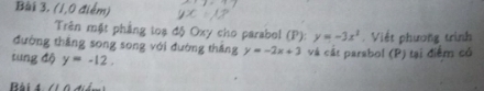 (1,0 điểm) 
Trên mặt phẳng toạ độ Oxy cho parabol (P): y=-3x^2
đường thắng song song với đường tháng y=-2x+3. Viết phương trình 
tung độ y=-12. và cát parabol (P) tại điểm có 
Bài 4 (l ộ đ