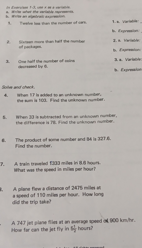 In Exercises 1-3, use x as a variable. 
a. Write what the variable represents. 
b. Write an algebraic expression. 
1. Twelve less than the number of cars. 1. a. Variable:_ 
b. Expression: 
2. Sixteen more than half the number 2. a. Variable: 
of packages. 
b. Expression: 
3. One half the number of coins 3. a. Variable: 
decreased by 6. 
b. Expression 
Solve and check. 
4. When 17 is added to an unknown number, 
the sum is 103. Find the unknown number. 
5. When 33 is subtracted from an unknown number, 
the difference is 78. Find the unknown number. 
6. The product of some number and 84 is 327.6. 
Find the number. 
7. A train traveled 1333 miles in 8.6 hours. 
What was the speed in miles per hour? 
3. A plane flew a distance of 2475 miles at 
a speed of 110 miles per hour. How long 
did the trip take? 
A 747 jet plane flies at an average speed of 900 km/hr. 
How far can the jet fly in 5 1/2 hours