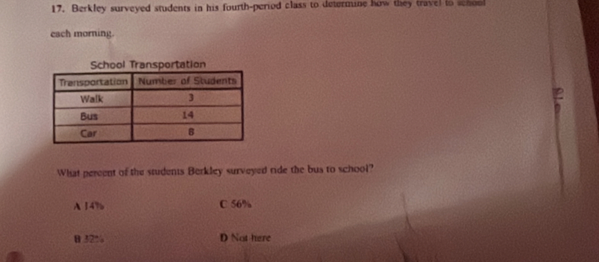 Berkley surveyed students in his fourth-period class to determine how they travel to schon
each morning.
School Transportation
2
What pereent of the students Berkley surveyed ride the bus to school?
A 14% C 56%
θ32% D Not here