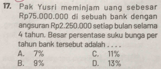 Pak Yusri meminjam uang sebesar
Rp75.000.000 di sebuah bank dengan
angsuran Rp2.250.000 setiap bulan selama
4 tahun. Besar persentase suku bunga per
tahun bank tersebut adalah . . . .
A. 7% C. 11%
B. 9% D. 13%