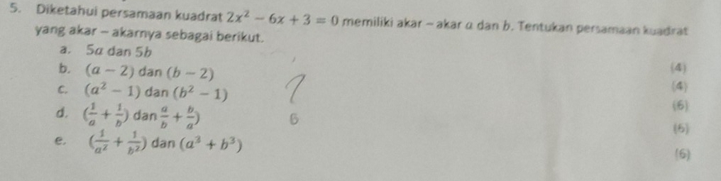 Diketahui persamaan kuadrat 2x^2-6x+3=0 memiliki akar - akar α dan b. Tentukan persamaan kuadrat 
yang akar - akarnya sebagai berikut. 
a. 5α dan 5b (4) 
b. (a-2)dan(b-2) 4
C. (a^2-1) n(b^2-1)
d. ( 1/a + 1/b )dan a/b + b/a )
(6) 
(6) 
e. ( 1/a^2 + 1/b^2 ) dan (a^3+b^3)
(6)