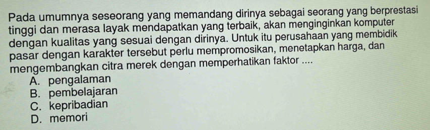 Pada umumnya seseorang yang memandang dirinya sebagai seorang yang berprestasi
tinggi dan merasa layak mendapatkan yang terbaik, akan menginginkan komputer
dengan kualitas yang sesuai dengan dirinya. Untuk itu perusahaan yang membidik
pasar dengan karakter tersebut perlu mempromosikan, menetapkan harga, dan
mengembangkan citra merek dengan memperhatikan faktor ....
A. pengalaman
B. pembelajaran
C. kepribadian
D. memori