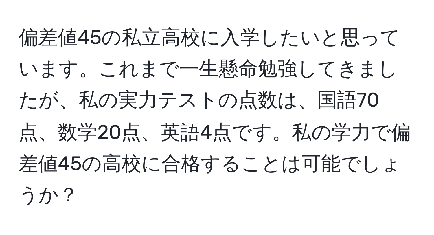 偏差値45の私立高校に入学したいと思っています。これまで一生懸命勉強してきましたが、私の実力テストの点数は、国語70点、数学20点、英語4点です。私の学力で偏差値45の高校に合格することは可能でしょうか？