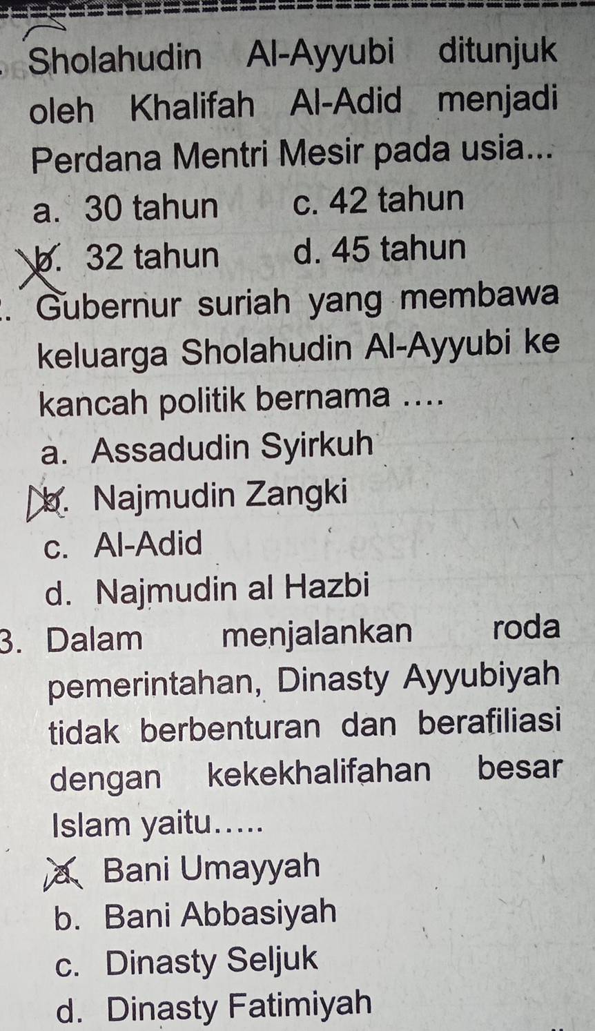 Sholahudin Al-Ayyubi ditunjuk
oleh Khalifah Al-Adid menjadi
Perdana Mentri Mesir pada usia...
a. 30 tahun c. 42 tahun
b. 32 tahun d. 45 tahun
:. Gubernur suriah yang membawa
keluarga Sholahudin Al-Ayyubi ke
kancah politik bernama ....
a. Assadudin Syirkuh
b. Najmudin Zangki
c. Al-Adid
d. Najmudin al Hazbi
3. Dalam menjalankan roda
pemerintahan, Dinasty Ayyubiyah
tidak berbenturan dan berafiliasi
dengan kekekhalifahan besar
Islam yaitu.....
Bani Umayyah
b. Bani Abbasiyah
c. Dinasty Seljuk
d. Dinasty Fatimiyah