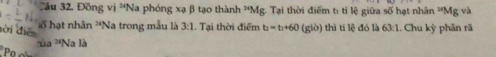 Đồng vị ^24N Va phóng xạ β tạo thành^(24)Mg;. Tại thời điểm tỉ tỉ lệ giữa số hạt nhân^(24)Mg và 
ổ hạt nhân 24 Na trong mẫu là 3:1. Tại thời điểm t_2=t_1+60 (giờ) thì ti lệ đó là 63:1. Chu kỳ phân rã 
đời điễn 
rùa^(24)N a là 
Po c