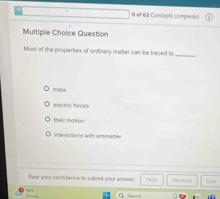 '
0 of 62 Concepts completed 1
Multiple Cholce Question
Most of the properties of ordinary matter can be traced to_
mass
electric forces
their motion
interactions with antimatter
Rate your confidence to submit your answer. High Medium Low
70°F
Cloudy Search