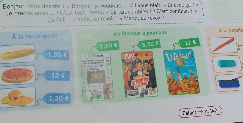 Bonjour, vous désirez ? ● Bonjour, je voudrais..., s'il vous plaît. ● Et avec ça ?
Je prends aussi... / C'est tout, merci. • Ça fait combien ? / C'est combien ?
Ca fait... • Voilà, au revoir ! • Merci, au revoir !
À la boulangerie
À la papete
1,50 €
12€
1,20 €
Cahier p. 142
