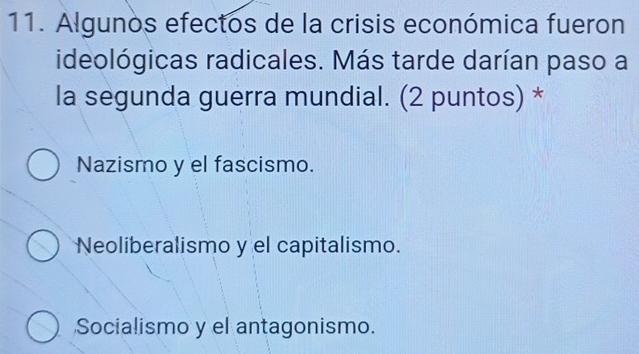 Algunos efectos de la crisis económica fueron
ideológicas radicales. Más tarde darían paso a
la segunda guerra mundial. (2 puntos) *
Nazismo y el fascismo.
Neoliberalismo y el capitalismo.
Socialismo y el antagonismo.