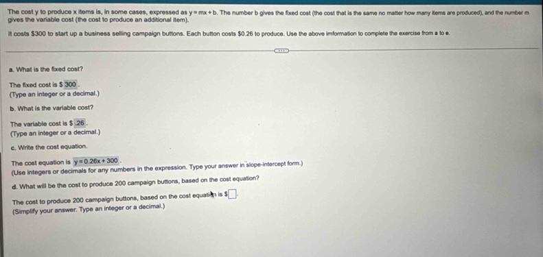 The cost y to produce x items is, in some cases, expressed as y=mx+b
gives the variable cost (the cost to produce an additional item). . The number b gives the fixed cost (the cost that is the same no matter how many items are produced), and the number m
It costs $300 to start up a business selling campaign buttons. Each button costs $0.26 to produce. Use the above imformation to complete the exercise from a to e. 
a. What is the fixed cost? 
The fixed cost is $ 300. 
(Type an integer or a decimal.) 
b. What is the variable cost? 
The variable cost is $26. 
(Type an integer or a decimal.) 
c. Write the cost equation. 
The cost equation is y=0.26x+300
(Use integers or decimals for any numbers in the expression. Type your answer in slope-intercept form.) 
d. What will be the cost to produce 200 campaign buttons, based on the cost equation? 
The cost to produce 200 campaign buttons, based on the cost equation is $□. 
(Simplify your answer. Type an integer or a decimal.)