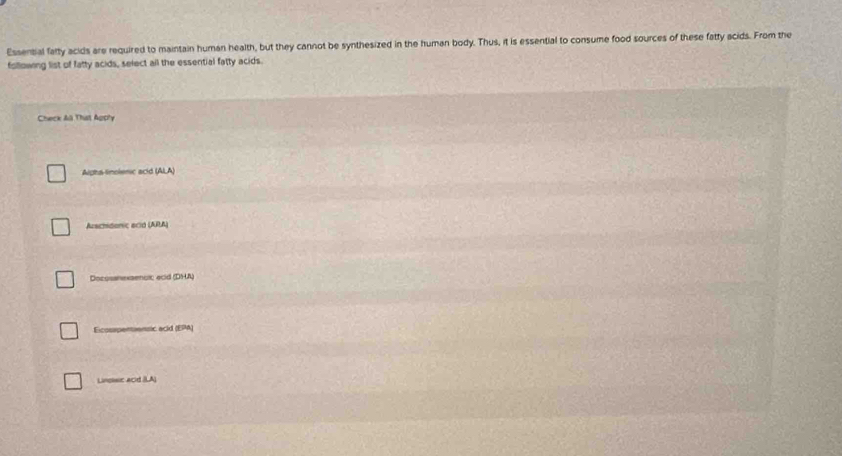 Essential fafty acids are required to maintain human health, but they cannot be synthesized in the human body. Thus, it is essential to consume food sources of these fatty acids. From the
following list of fatty acids, select ail the essential fatty acids.
Check Aã That Agply
Aiphs-linolenic acid (ALA)
Arschidonic ecid (ARA)
Docossnexsencic ecid (DHA)
Eicosrpentiensic acld (EPA)
Linssc acd (LA)