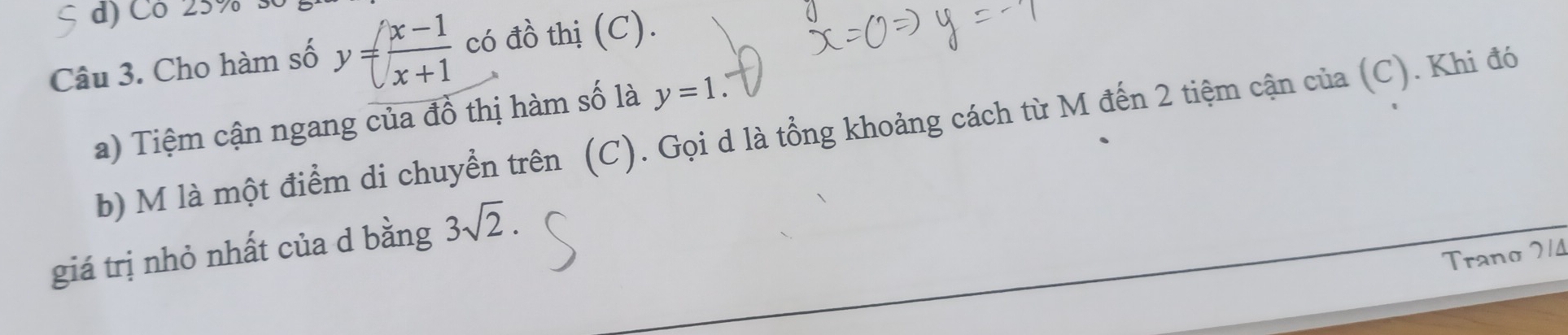 Có 25% 3 
Câu 3. Cho hàm số y= (x-1)/x+1  có đồ thị (C). 
a) Tiệm cận ngang của đồ thị hàm số là y=1
b) M là một điểm di chuyển trên (C). Gọi d là tổng khoảng cách từ M đến 2 tiệm cận của (C). Khi đó 
giá trị nhỏ nhất của d bằng 3sqrt(2). 
Trano 214