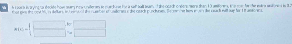 A coach is trying to decide how many new uniforms to purchase for a softball team. If the coach orders more than 10 uniforms, the cost for the extra uniforms is 0.7
that give the cost M, in dollars, in terms of the number of uniforms x the coach purchases. Determine how much the coach will pay for 18 uniforms. 
for □
M(x)=beginarrayl □  □ endarray. for □