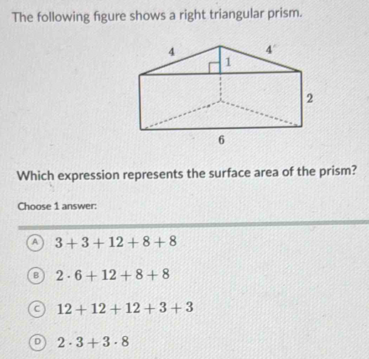 The following figure shows a right triangular prism.
Which expression represents the surface area of the prism?
Choose 1 answer:
A 3+3+12+8+8
B 2· 6+12+8+8
12+12+12+3+3
2· 3+3· 8