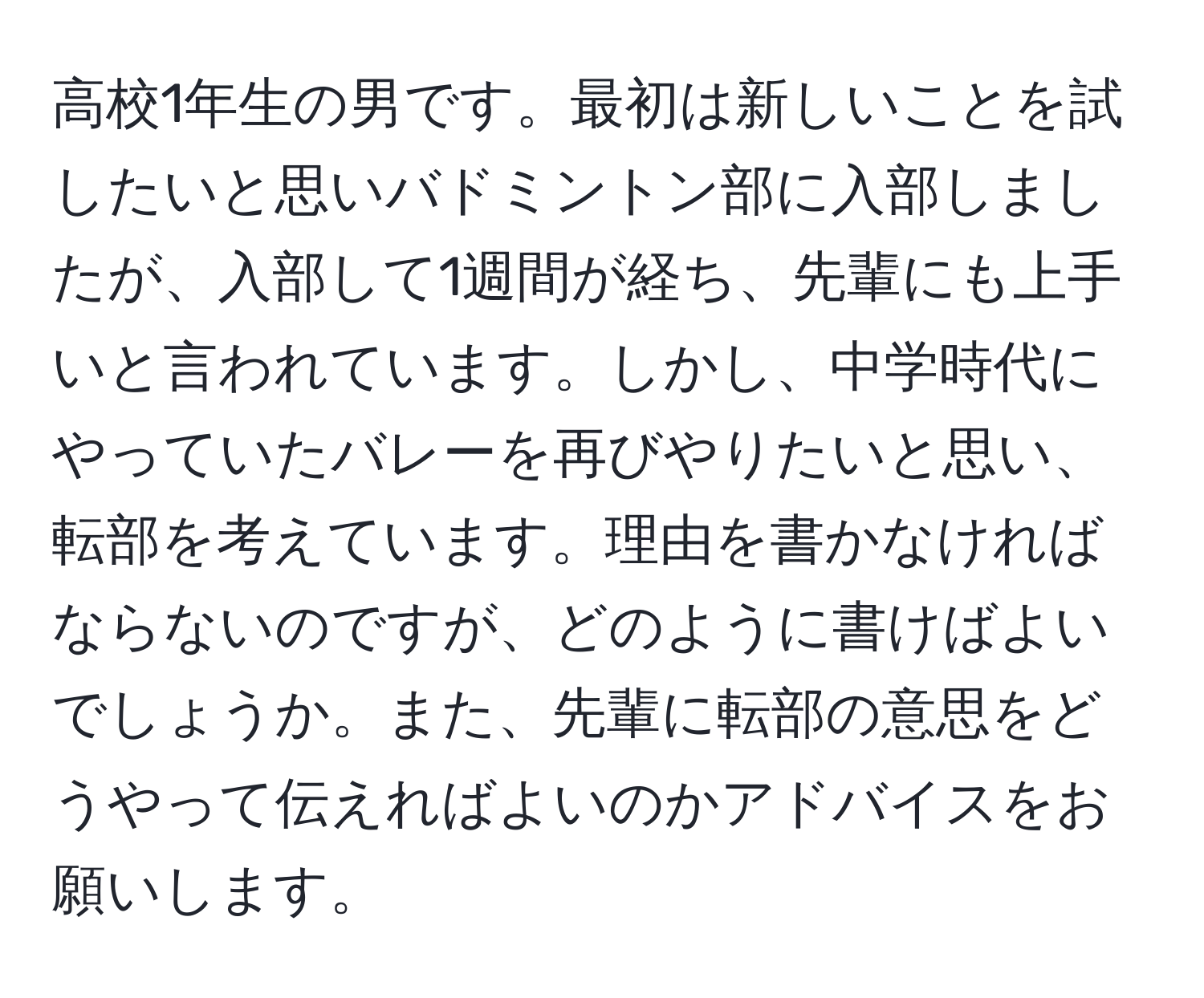 高校1年生の男です。最初は新しいことを試したいと思いバドミントン部に入部しましたが、入部して1週間が経ち、先輩にも上手いと言われています。しかし、中学時代にやっていたバレーを再びやりたいと思い、転部を考えています。理由を書かなければならないのですが、どのように書けばよいでしょうか。また、先輩に転部の意思をどうやって伝えればよいのかアドバイスをお願いします。