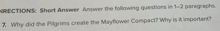 IRECTIONS: Short Answer Answer the following questions in 1-2 paragraphs. 
7. Why did the Pilgrims create the Mayflower Compact? Why is it important?