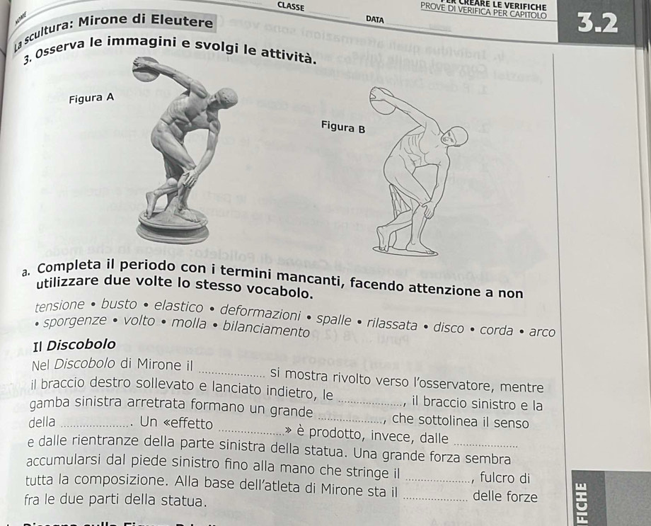 Créare le verifiche 
_PROVE DI VERIFICA PER CAPITOLO 3.2
CLASSE _DATA 
AEDRNE 
* La scultura: Mirone di Éleutere 
3. Osserva le immagini e svolgi le attívità. 
Figura A 
a. Completa il periodo con i termini mancanti, facendo attenzione a non 
utilizzare due volte lo stesso vocabolo. 
tensione • busto • elastico • deformazioni • spalle • rilassata • disco • corda • arco 
sporgenze • volto • molla • bilanciamento 
Il Discobolo 
Nel Discobolo di Mirone il 
_si mostra rivolto verso l’osservatore, mentre 
il braccio destro sollevato e lanciato indietro, le , il braccio sinistro e la 
gamba sinistra arretrata formano un grande __che sottolinea il senso 
della _. Un «effetto _* è prodotto, invece, dalle 
e dalle rientranze della parte sinistra della statua. Una grande forza sembra 
accumularsi dal piede sinistro fino alla mano che stringe il , fulcro di 
tutta la composizione. Alla base dell’atleta di Mirone sta il __delle forze 
fra le due parti della statua.