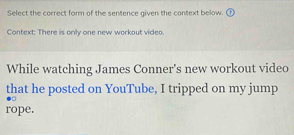 Select the correct form of the sentence given the context below. ⑦ 
Context: There is only one new workout video. 
While watching James Conner's new workout video 
that he posted on YouTube, I tripped on my jump 
rope.