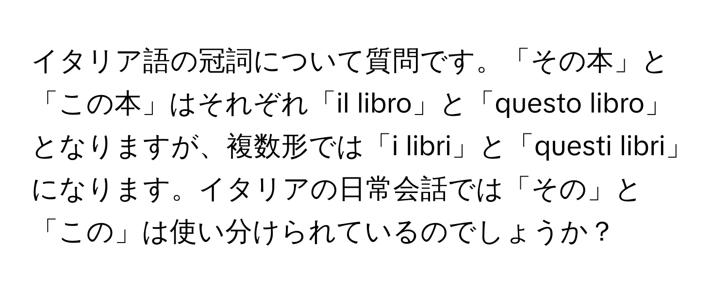 イタリア語の冠詞について質問です。「その本」と「この本」はそれぞれ「il libro」と「questo libro」となりますが、複数形では「i libri」と「questi libri」になります。イタリアの日常会話では「その」と「この」は使い分けられているのでしょうか？