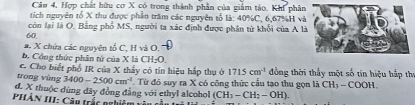 Hợp chất hữu cơ X có trong thành phần của giắm táo. Khi phân 
tích nguyên tổ X thu được phần trăm các nguyên tố là: 40% C, 6, 67% H và 
còn lại là O. Bằng phố MS, người ta xác định được phân tử khổi của A l
60. 
a. X chứa các nguyên tổ C, H và O. 
b. Công thức phân tử của X là CH_2O. 
c. Cho biết phổ IR của X thấy có tín hiệu hấp thụ ở 1715cm^(-1) đồng thời thấy một số tín hiệu hắp thị 
trong vùng 3400-2500cm^(-1).Từ đó suy ra X có công thức cầu tạo thu gọn là CH_3-COOH. 
d. X thuộc dùng dãy đồng đẳng với ethyl alcohol (CH_3-CH_2-OH). 
PHÂN III: Câu trắc nghiê 1