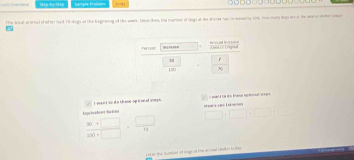 Unit Overview Step-by-Step Sample Problem Hints
The local animal shelter had 70 dogs at the beginning of the week. Since then, the number of dogs at the shelter has increased by 30%. How many dogs are at the anmal shelter today?
I want to do these optional steps.  I want to do these optional steps.
Equivalent Ratios Means and Extremes
 (30+□ )/100+□  = □ /70  □ · □ · □ · □
Enter the number of dogs at the animal shelter today.