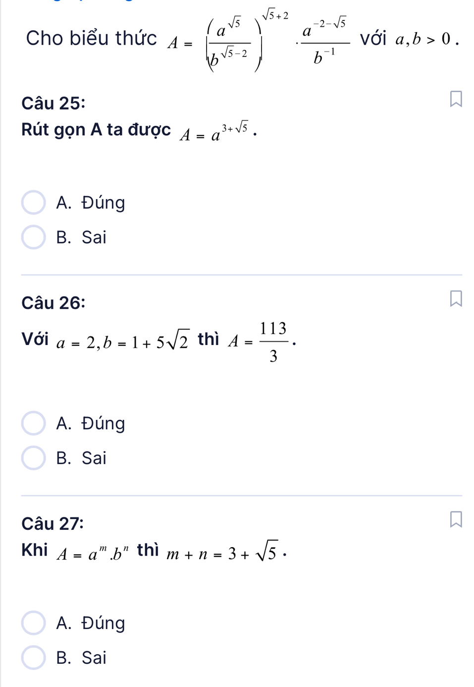 Cho biểu thức A=( a^(sqrt(5))/b^(sqrt(5)-2) )^sqrt(5)+2·  (a^(-2-sqrt(5)))/b^(-1)  với a,b>0. 
Câu 25:
Rút gọn A ta được A=a^(3+sqrt(5)) ·
A. Đúng
B. Sai
Câu 26:
Với a=2, b=1+5sqrt(2) thì A= 113/3 .
A. Đúng
B. Sai
Câu 27:
Khi A=a '''.b" thì m+n=3+sqrt(5) ·
A. Đúng
B. Sai