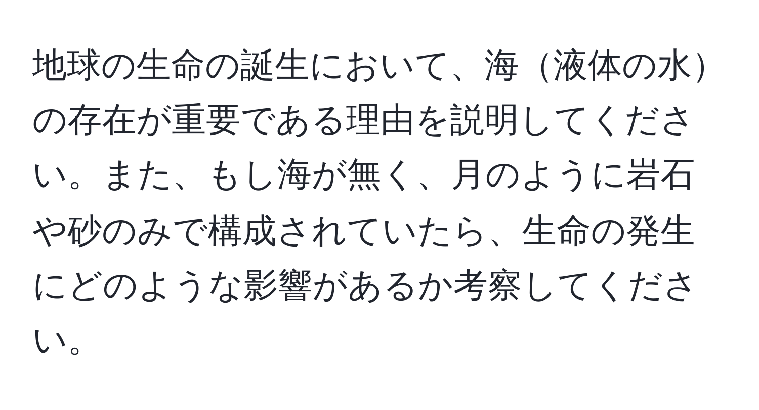 地球の生命の誕生において、海液体の水の存在が重要である理由を説明してください。また、もし海が無く、月のように岩石や砂のみで構成されていたら、生命の発生にどのような影響があるか考察してください。