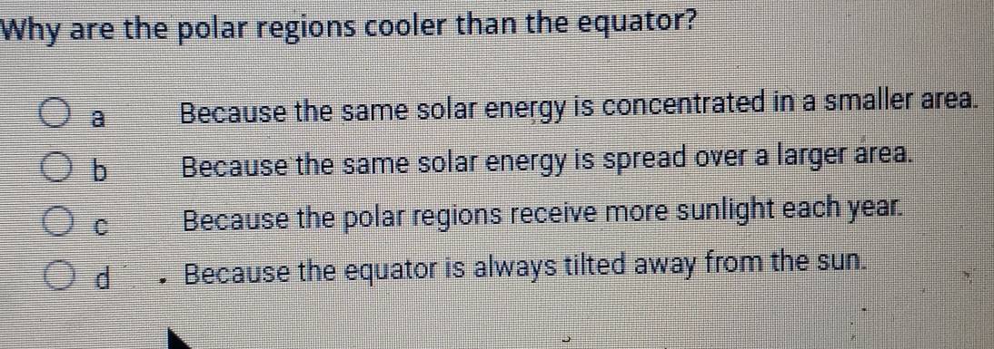 Why are the polar regions cooler than the equator?
a Because the same solar energy is concentrated in a smaller area.
b Because the same solar energy is spread over a larger area.
C Because the polar regions receive more sunlight each year.
d • Because the equator is always tilted away from the sun.