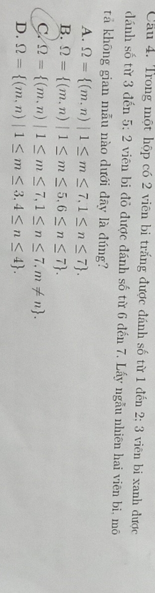 Trong một hộp có 2 viên bi trắng được đánh số từ 1 đến 2; 3 viên bi xanh được
dánh số từ 3 đến 5 : ∠ viên bi đỏ được đánh số từ 6 đến 7. Lấy ngẫu nhiên hai viên bi, mô
tả không gian mẫu nào dưới đây là đúng?
A. Omega = (m,n)|1≤ m≤ 7,1≤ n≤ 7.
B. Omega = (m,n)|1≤ m≤ 5,6≤ n≤ 7.
C Omega = (m,n)|1≤ m≤ 7,1≤ n≤ 7, m!= n.
D. Omega = (m,n)|1≤ m≤ 3,4≤ n≤ 4.