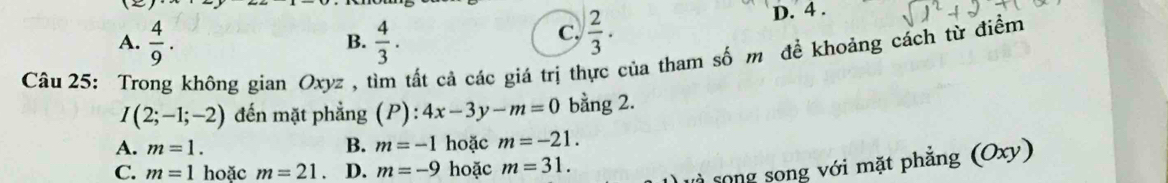 A.  4/9 .  4/3 .  2/3 . D. 4.
B.
C.
Câu 25: Trong không gian Oxyz , tìm tất cả các giá trị thực của tham số m để khoảng cách từ điểm
I(2;-1;-2) đến mặt phẳng (P):4x-3y-m=0 bằng 2.
A. m=1. B. m=-1 hoặc m=-21.
C. m=1 hoặc m=21. D. m=-9 hoặc m=31. 
song song với mặt phẳng (Oxy)