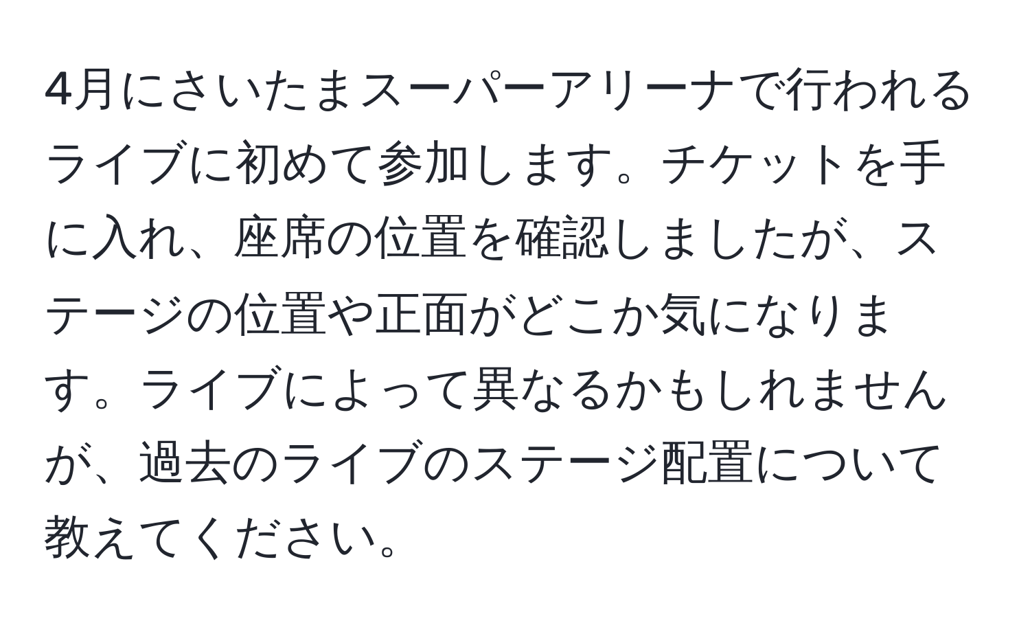 4月にさいたまスーパーアリーナで行われるライブに初めて参加します。チケットを手に入れ、座席の位置を確認しましたが、ステージの位置や正面がどこか気になります。ライブによって異なるかもしれませんが、過去のライブのステージ配置について教えてください。