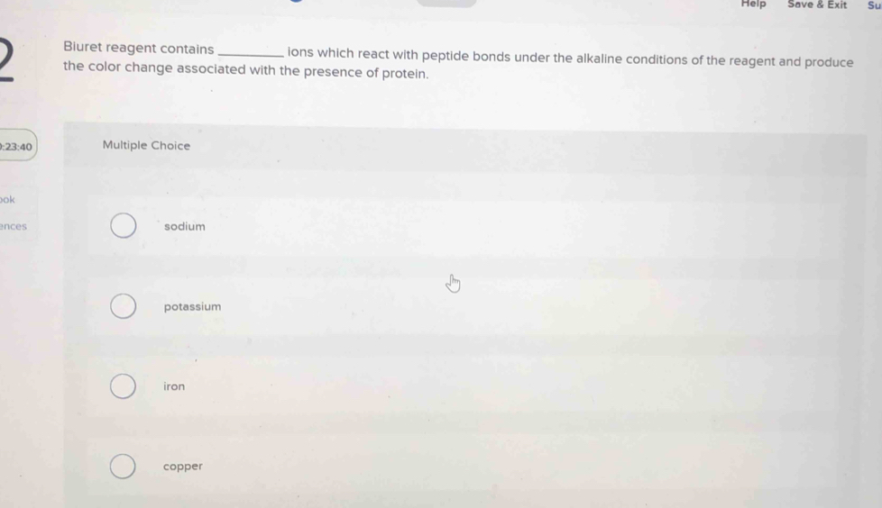 Help Save & Exit Su
Biuret reagent contains _ions which react with peptide bonds under the alkaline conditions of the reagent and produce
the color change associated with the presence of protein.
):23:40 Multiple Choice
ok
ences sodium
potassium
iron
copper