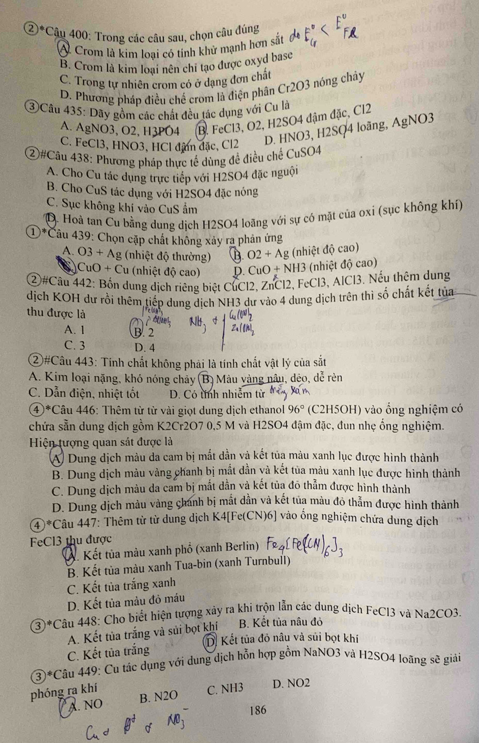 ②*Câu 400: Trong các câu sau, chọn câu đúng
A. Crom là kim loại có tính khử mạnh hơn sắt
B. Crom là kim loại nên chỉ tạo được oxyd basc
C. Trong tự nhiên crom có ở dạng đơn chất
D. Phương pháp điều chế crom là điện phân Cr2O3 nóng chảy
③Câu 435: Dãy gồm các chất đều tác dụng với Cu là
A. AgNO3, O2, H3PO4 B. FeCl3, O2, H2SO4 đậm đặc, Cl2
C. FeCl3, HNO3, HCl đâm đặc, Cl2
D. HNO3, H2SO4 loãng, AgNO3
②#Câu 438: Phương pháp thực tế dùng để điều chế CuSO4
A. Cho Cu tác dụng trực tiếp với H2SO4 đặc nguội
B. Cho CuS tác dụng với H2SO4 đặc nóng
C. Sục không khí vào CuS ẩm
D. Hoà tan Cu bằng dung dịch H2SO4 loãng với sự có mặt của oxi (sục không khí)
①*Câu 439: Chọn cặp chất không xảy ra phản ứng
A. O3+Ag 3 (nhiệt độ thường) D O2+Ag (nhiệt độ cao)
C uO+Cu (nhiệt độ cao) D. CuO+NH3 (nhiệt độ cao)
②#Câu 442: Bốn dung dịch riêng biệt CuCl2, ZnCl2, FeCl3, AlCl3. Nếu thêm dung
dịch KOH dư rồi thêm tiếp dung dịch NH3 dư vào 4 dung dịch trên thì số chất kết tủa
thu được là
A. 1 B. 2
C. 3 D. 4
②#Câu 443: Tính chất không phải là tính chất vật lý của sắt
A. Kim loại nặng, khó nóng chảy (B) Màu vàng nâu, dẻo, dễ rèn
C. Dẫn điện, nhiệt tốt D. Có tính nhiễm từ
④*Câu 446: Thêm từ từ vài giọt dung dịch ethanol 96° (C2H5OH) vào ổng nghiệm có
chứa sẵn dung dịch gồm K2Cr2O7 0,5 M và H2SO4 đậm đặc, đun nhẹ ống nghiệm.
Hiện tượng quan sát được là
A Dung dịch màu da cam bị mất dần và kết tủa màu xanh lục được hình thành
B. Dung dịch màu vàng chanh bị mắt dần yà kết tủa màu xanh lục được hình thành
C. Dung dịch màu da cam bị mất dần và kết tủa đô thằm được hình thành
D. Dung dịch màu vàng chánh bị mất dần và kết túa màu đô thẫm được hình thành
(4)*Câu 447: Thêm từ từ dung dịch K4[Fe(CN)6] vào ống nghiệm chứa dung dịch
FeCl3 thu được
Á. Kết tủa màu xanh phổ (xanh Berlin)
B. Kết tủa màu xanh Tua-bin (xanh Turnbull)
C. Kết tủa trắng xanh
D. Kết tủa màu đỏ máu
3 * Câu 448: Cho biết hiện tượng xảy ra khi trộn lẫn các dung dịch FeCl3 và Na2CO3.
A. Kết tủa trắng và sủi bọt khí B. Kết tủa nâu đỏ
D. Kết tủa đỏ nâu và sủi bọt khí
C. Kết tủa trắng
3^*C Câu 449: Cu tác dụng với dung dịch hỗn hợp gồm NaNO3 và H2SO4 loãng sẽ giải
phóng ra khí C. NH3 D. NO2
A. NO B. N2O
186
A N