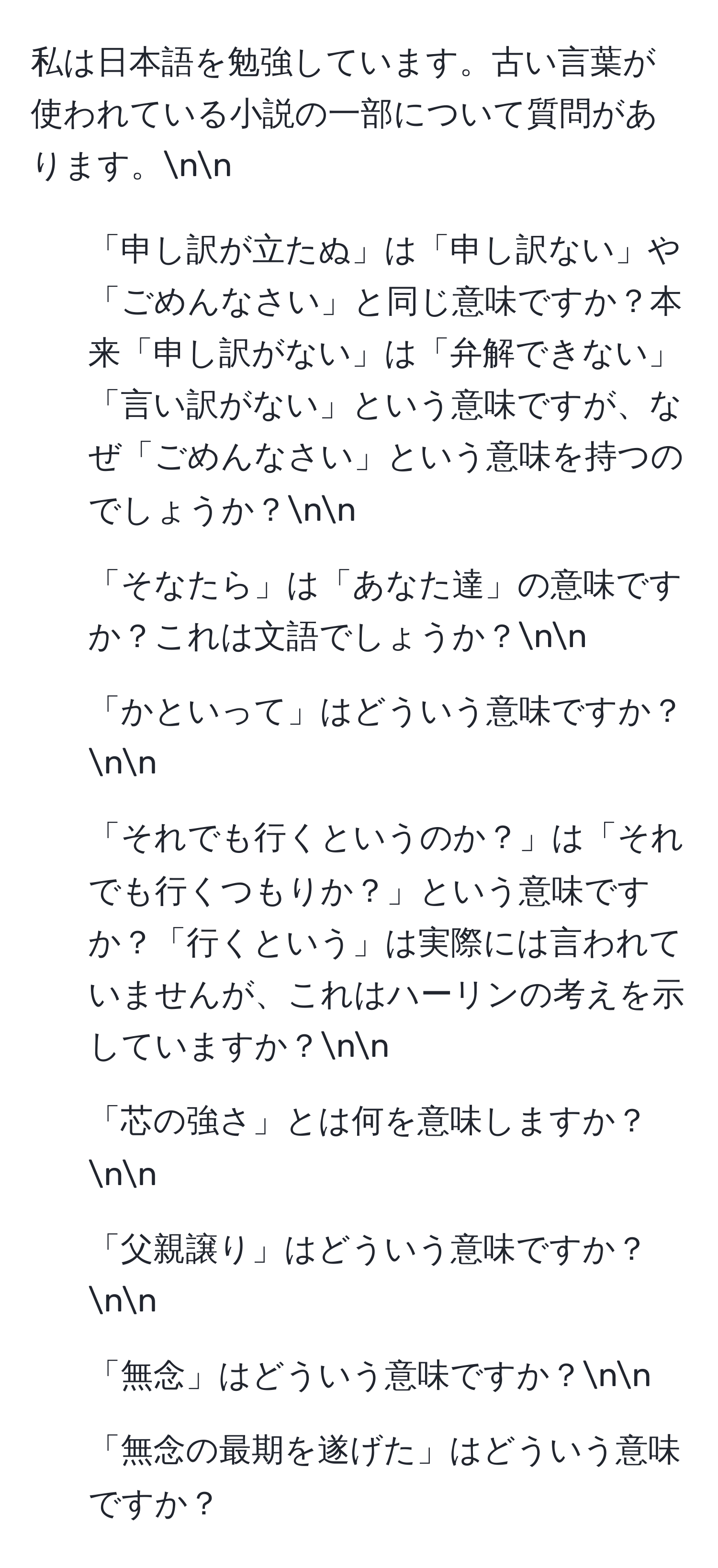 私は日本語を勉強しています。古い言葉が使われている小説の一部について質問があります。nn
1. 「申し訳が立たぬ」は「申し訳ない」や「ごめんなさい」と同じ意味ですか？本来「申し訳がない」は「弁解できない」「言い訳がない」という意味ですが、なぜ「ごめんなさい」という意味を持つのでしょうか？nn
2. 「そなたら」は「あなた達」の意味ですか？これは文語でしょうか？nn
3. 「かといって」はどういう意味ですか？nn
4. 「それでも行くというのか？」は「それでも行くつもりか？」という意味ですか？「行くという」は実際には言われていませんが、これはハーリンの考えを示していますか？nn
5. 「芯の強さ」とは何を意味しますか？nn
6. 「父親譲り」はどういう意味ですか？nn
7. 「無念」はどういう意味ですか？nn
8. 「無念の最期を遂げた」はどういう意味ですか？