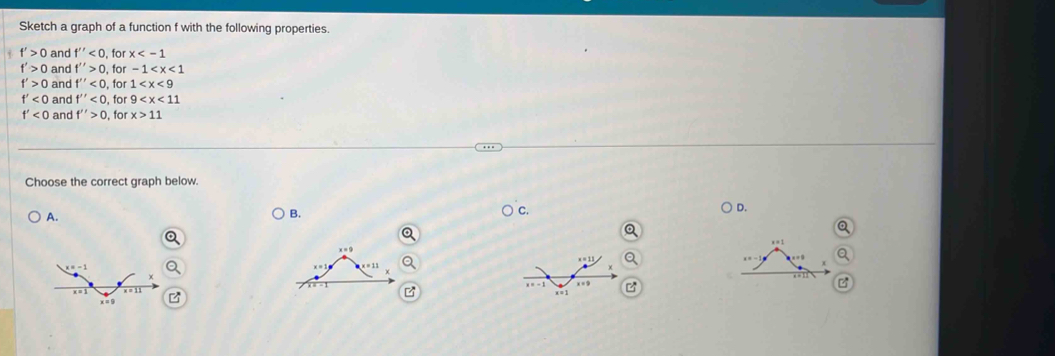 Sketch a graph of a function f with the following properties.
f'>0 and f''<0</tex> , for x
f'>0 and f''>0 , for -1
f'>0 and f''<0</tex> , for 1
f'<0</tex> and f''<0</tex> , for 9
f'<0</tex> and f''>0 , for x>11
Choose the correct graph below.
D.
A.
B.
C.