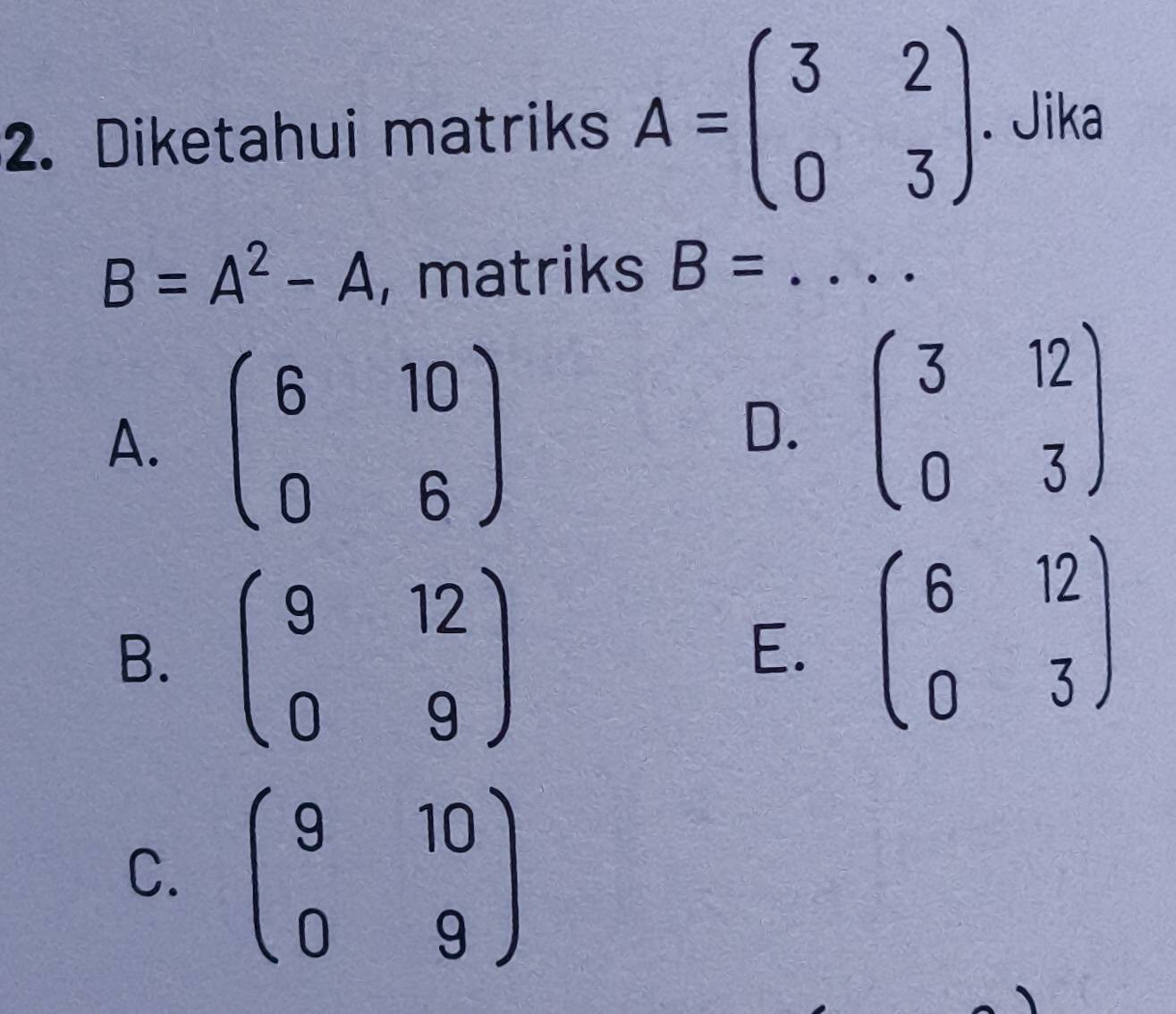 Diketahui matriks A=beginpmatrix 3&2 0&3endpmatrix. Jika
B=A^2-A , matriks B= _
A. beginpmatrix 6&10 0&6endpmatrix
D. beginpmatrix 3&12 0&3endpmatrix
B. beginpmatrix 9&12 0&9endpmatrix
E. beginpmatrix 6&12 0&3endpmatrix
C. beginpmatrix 9&10 0&9endpmatrix