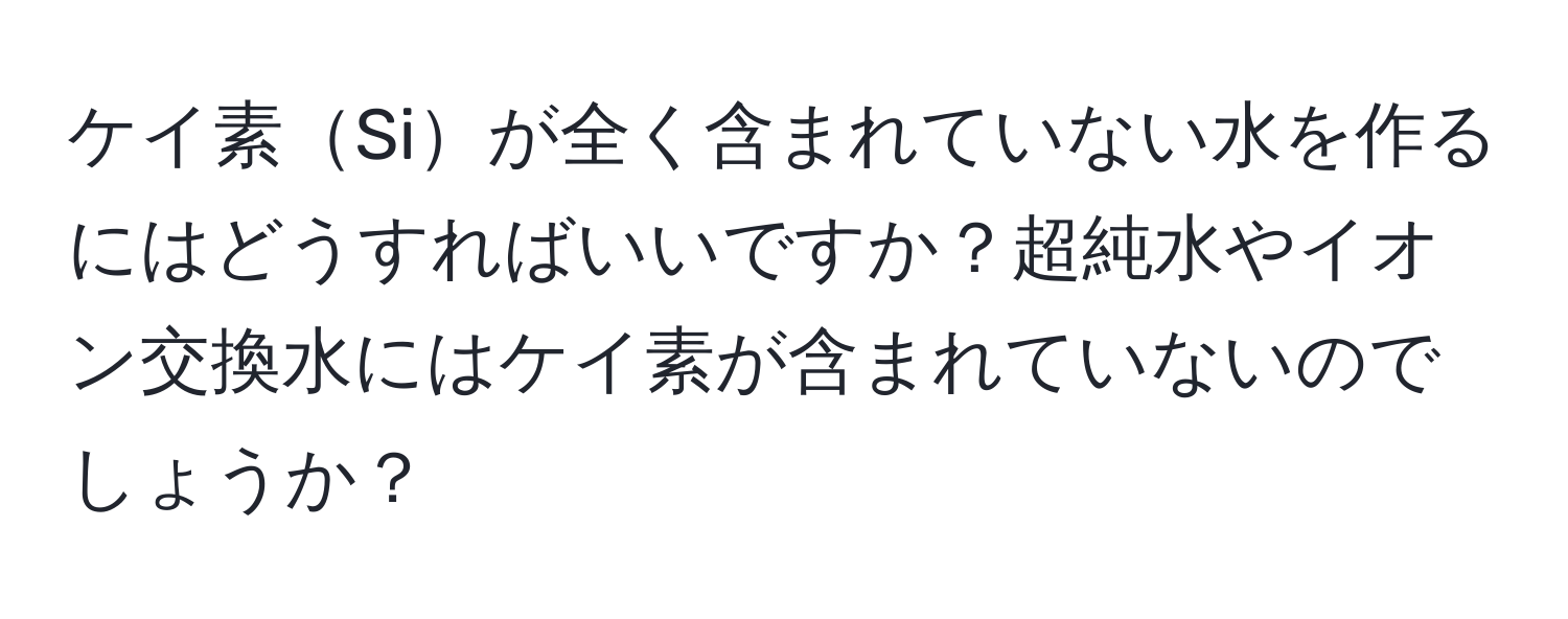 ケイ素Siが全く含まれていない水を作るにはどうすればいいですか？超純水やイオン交換水にはケイ素が含まれていないのでしょうか？