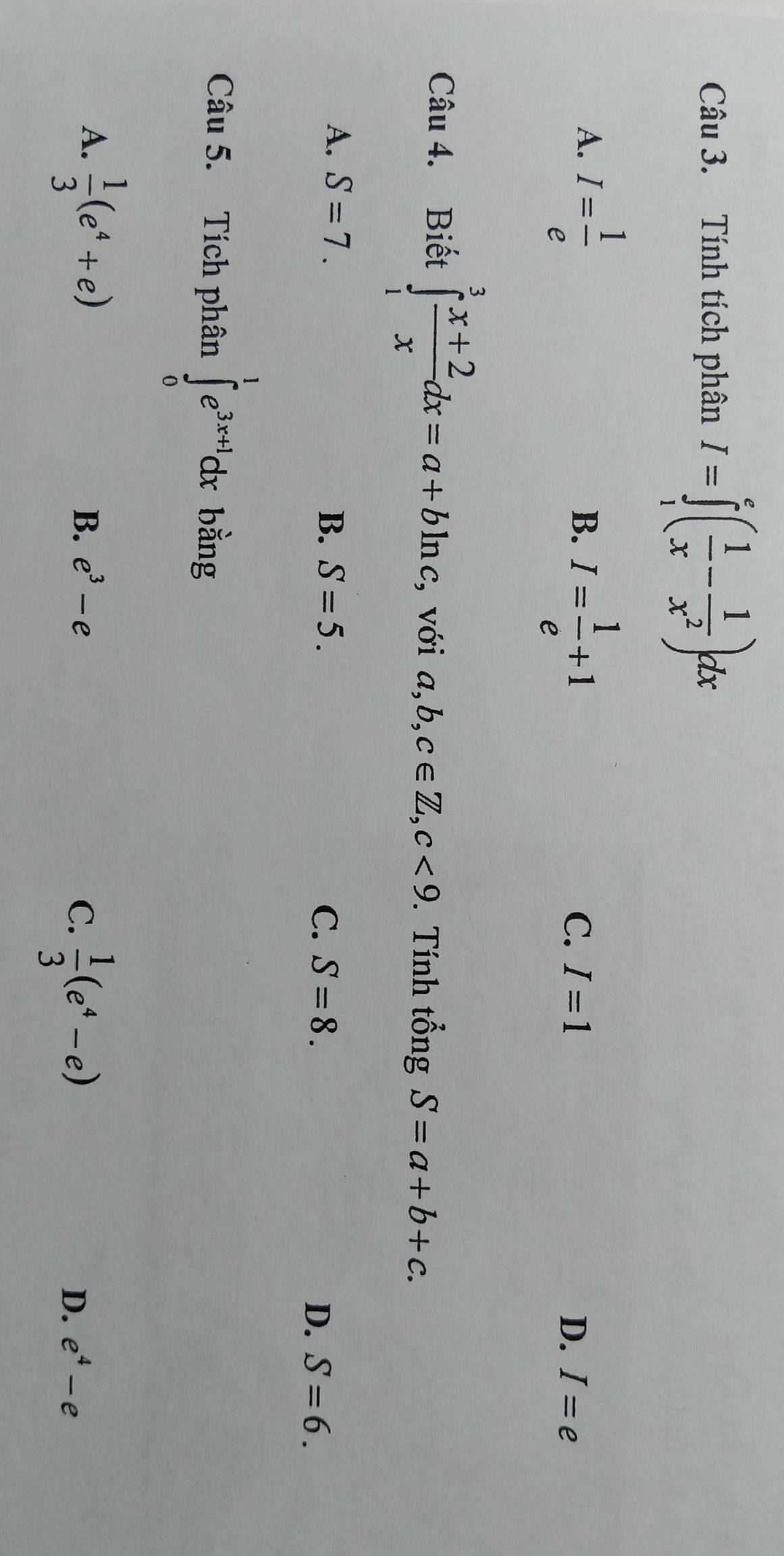 Tính tích phân I=∈tlimits _1^(e(frac 1)x- 1/x^2 )dx
A. I= 1/e 
B. I= 1/e +1
C. I=1 D. I=e
Câu 4. Biết ∈tlimits _1^(3frac x+2)xdx=a+bln c , với a, b, c∈ Z, c<9</tex> . Tính tổng S=a+b+c.
A. S=7. B. S=5. C. S=8. D. S=6. 
Câu 5. Tích phân ∈tlimits _0^(1e^3x+1)dx bằng
A.  1/3 (e^4+e)
B. e^3-e C.  1/3 (e^4-e)
D. e^4-e