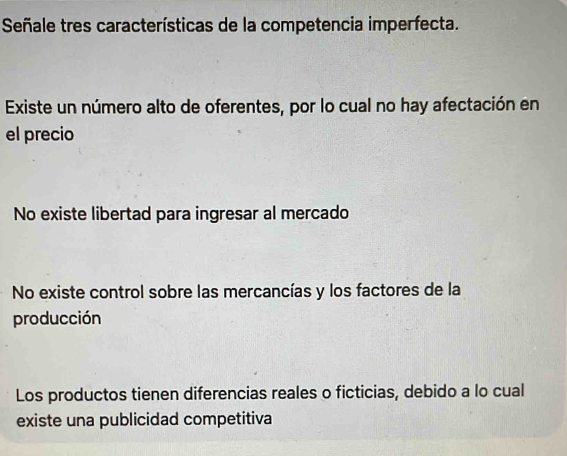 Señale tres características de la competencia imperfecta.
Existe un número alto de oferentes, por lo cual no hay afectación en
el precio
No existe libertad para ingresar al mercado
No existe control sobre las mercancías y los factores de la
producción
Los productos tienen diferencias reales o ficticias, debido a lo cual
existe una publicidad competitiva