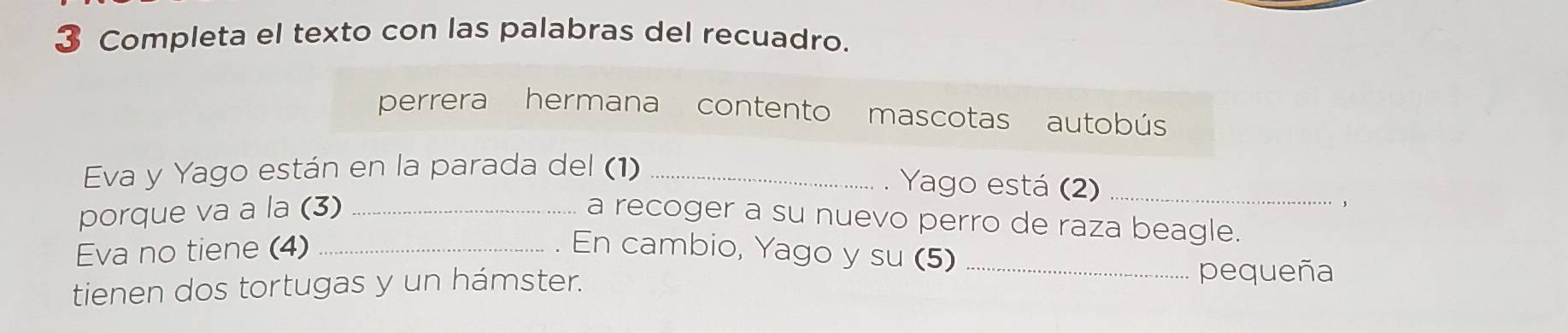 Completa el texto con las palabras del recuadro. 
perrera hermana contento mascotas autobús 
Eva y Yago están en la parada del (1)_ 
. Yago está (2)_ 
porque va a la (3)_ 
, 
a recoger a su nuevo perro de raza beagle. 
Eva no tiene (4) _En cambio, Yago y su (5)_ 
tienen dos tortugas y un hámster. 
pequeña