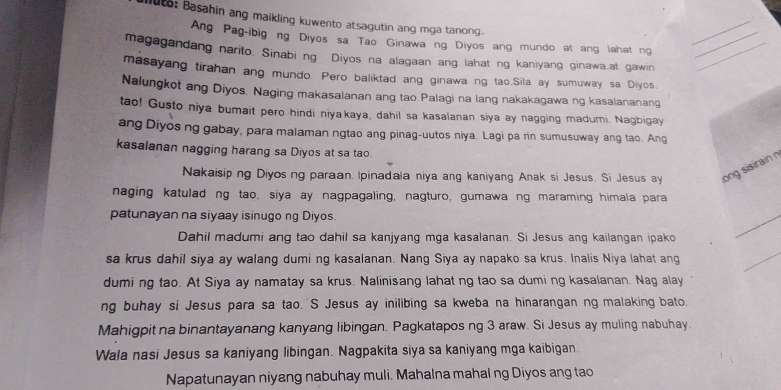 uto: Basahin ang maikling kuwento atsagutin ang mga tanong.
Ang Pag-ibig ng Diyos sa Tao Ginawa ng Diyos ang mundo at ang lahat ng__
magagandang narito. Sinabi ng Diyos na alagaan ang lahat ng kaniyang ginawa.at gawin_
masayang tirahan ang mundo. Pero baliktad ang ginawa ng tao.Sila ay sumuway sa Diyos.
Nalungkot ang Diyos. Naging makasalanan ang tao.Palagi na lang nakakagawa ng kasalananang
tao! Gusto niya bumait pero hindi niyakaya, dahil sa kasalanan siya ay nagging madumi. Nagbigay
ang Diyos ng gabay, para malaman ngtao ang pinag-uutos niya. Lagi pa rin sumusuway ang tao. Ang
kasalanan nagging harang sa Diyos at sa tao.
Nakaisip ng Diyos ng paraan. Ipinadala niya ang kaniyang Anak si Jesus. Si Jesus ay
long sisirain n
naging katulad ng tao, siya ay nagpagaling, nagturo, gumawa ng maraming himala para
patunayan na siyaay isinugo ng Diyos.
Dahil madumi ang tao dahil sa kanjyang mga kasalanan. Si Jesus ang kailangan ipako
_
sa krus dahil siya ay walang dumi ng kasalanan. Nang Siya ay napako sa krus. Inalis Niya lahat ang
_
dumi ng tao. At Siya ay namatay sa krus. Nalinisang lahat ng tao sa dumi ng kasalanan. Nag alay
ng buhay si Jesus para sa tao.'S Jesus ay inilibing sa kweba na hinarangan ng malaking bato.
Mahigpit na binantayanang kanyang libingan. Pagkatapos ng 3 araw. Si Jesus ay muling nabuhay.
Wala nasi Jesus sa kaniyang libingan. Nagpakita siya sa kaniyang mga kaibigan.
Napatunayan niyang nabuhay muli. Mahalna mahal ng Diyos ang tao