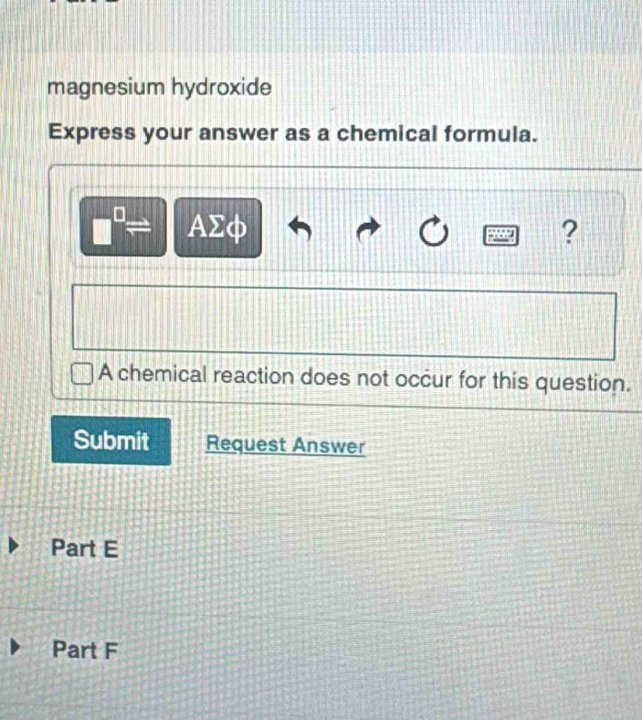 magnesium hydroxide 
Express your answer as a chemical formula.
□^(□)= AΣφ ? 
A chemical reaction does not occur for this question. 
Submit Request Answer 
Part E 
Part F