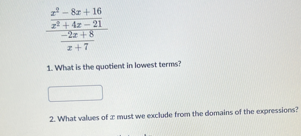 frac  (x^2-8x+16)/x^2+4x-21  (-2x+8)/x+7 
1. What is the quotient in lowest terms? 
2. What values of x must we exclude from the domains of the expressions?