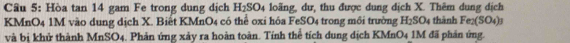 Hòa tan 14 gam Fe trong dung dịch H_2SO_4 4 loãng, dư, thu được dung dịch X. Thêm dung dịch
KMnO4 1M vào dung dịch X. Biết KMnO4 có thể oxi hóa FeSO4 trong môi trường H_2SO_4 thành Fe_2(SO_4)_3
và bị khử thành MnSO4. Phản ứng xảy ra hoàn toàn. Tính thể tích dung dịch KMnO4 1M đã phản ứng.