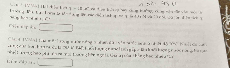 [VNA] Hai diện tích q_1=10mu C và điện tích q₂ bay cùng hướng, cùng vận tốc vào một từ 
trường đều. Lực Lorentz tác dụng lên các điện tích q1 và q₂ là 40 nN và 20 nN. Độ lớn điện tích q2
bằng bao nhiêu µC? 
Điền đáp án: 
Câu 4: [VNA] Pha một lượng nước nóng ở nhiệt độ t vào nước lạnh ở nhiệt độ 10°C. Nhiệt độ cuối 
cùng của hỗn hợp nước là 293 K. Biết khối lượng nước lạnh gấp 3 lần khối lượng nước nóng. Bỏ qua 
nhiệt lượng hao phí tỏa ra môi trường bên ngoài. Giá trị của t bằng bao nhiêu°C ? 
Điền đáp án: