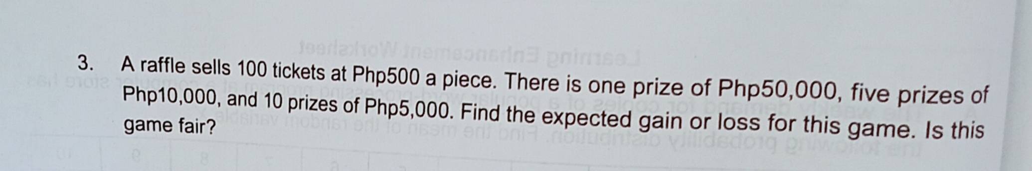 A raffle sells 100 tickets at Php500 a piece. There is one prize of Php50,000, five prizes of
Php10,000, and 10 prizes of Php5,000. Find the expected gain or loss for this game. Is this 
game fair?